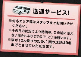 送迎サービス!※対応エリア等はスタッフまでお問い合せください。※その日の状況により時間等、ご希望に 添えない場合もありますので、ご了承願います。※車が10人乗りのため、1回の送迎は9名以上までとさせていただきます。