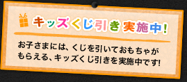 キッズくじ引き実施中！お子さまには、くじを引いておもちゃがもらえる、キッズくじ引きを実施中！